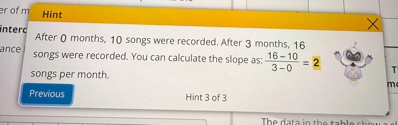 er of m Hint 
intero 
After 0 months, 10 songs were recorded. After 3 months, 16
ance songs were recorded. You can calculate the slope as:  (16-10)/3-0 =2
songs per month. 
T 
m 
Previous Hint 3 of 3 
The da ta in the ta b le s