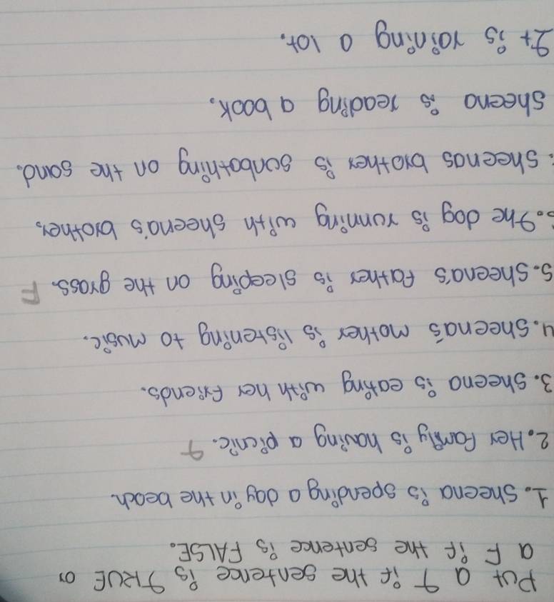 Put a 9 if the sentence Ps JRUE or 
a F if the sentence is FALSE. 
1. sheena is spending a day in the beach. 
2. Her family is having a picnic. 
3. sheena is eating with her friends. 
u. sheena's mother is listening to music. 
5. sheena's father is sleeping on the grass. F 
3. The dog is ronning with sheena's brother, 
sheenos brother is sonbothing on the sand. 
sheeng is reading a book, 
It is roining a lot.