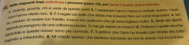 Nelle seguenti frasi sottolinea i pronomi (sono 15), poi fanne l'analisi grammaticale, 
1. Guarda, guarda, chi si vede da queste parti! 2. I carabinieri hanno messo a verbale quanto i testi- 
moni hanno riferito loro. 3. É il regalo più bello che abbia mai ricevuto! Non so come ringraziarti. 4. leri 
ho creduto di vedere tuo fratello, invece era qualcuno che gli assomigliava molto. 5. Molti dei dipinti 
esposti provengono da una collezione privata. Tu hai già visitato la mostra? 6. Preferisco quelle vecchie 
pantofole a queste nuove: sono più comode. 7. Il gattino che Daria ha trovato per strada era tutto 
bagnato e infreddolito. 8. Mi chiedo spesso che sarebbe successo se non le avessi mai incontrate!