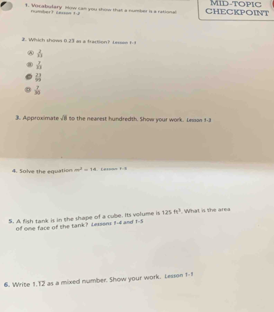 MID-TOPIC
1. Vocabulary How can you show that a number is a rational CHECKPOINT
number? Lesson 1-2 
2. Which shows 0.23 as a fraction? Lesson 1-1
A  2/33 
B  7/33 
 23/99 
D  7/30 
3. Approximate sqrt(8) to the nearest hundredth. Show your work. Lesson 1-3
4. Solve the equation m^2=14. Lesson 1-5 
5. A fish tank is in the shape of a cube. Its volume is 125ft^3. What is the area
of one face of the tank? Lessons 1-4 and 1-5
6. Write 1.overline 12 as a mixed number. Show your work. Lesson 1- 1