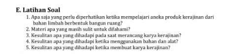 Latihan Soal 
1. Apa saja yang perlu diperhatikan ketika mempelajari aneka produk kerajinan dari 
bahan limbah berbentuk bangun ruang? 
2. Materi apa yang masih sulit untuk difahami? 
3. Kesulitan apa yang dihadapi pada saat merancang karya kerajinan? 
4. Kesulitan apa yang dihadapi ketika menggunakan bahan dan alat? 
5. Kesulitan apa yang dihadapi ketika membuat karya kerajinan?