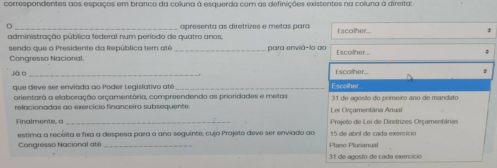 correspondentes aos espaços em branco da coluna à esquerda com as definições existentes na coluna à direita: 
_apresenta as diretrizes e metas para Escolher... 
administração pública federal num período de quatro anos, 
sendo que o Presidente da República tem até _para enviá-lo ao Escolher... 
Congresso Nacional. 
jáo _Escolher... 
que deve ser enviada ao Poder Legislativo até _Escolher. 
orientará a elaboração orçamentária, compreendendo as prioridades e metas 31 de agosto do primeiro ano de mandato 
relacionadas ao exercício financeiro subsequente. 
Lei Orçamentária Anual 
Finalmente, a _ Projeto de Lei de Diretrizes Orçamentárias 
estima a receita e fixa a despesa para o ano seguinte, cujo Projeto deve ser enviado ao 15 de abril de cada exercício 
Congresso Nacional até _Plano Plurianual 
31 de agosto de cada exercício