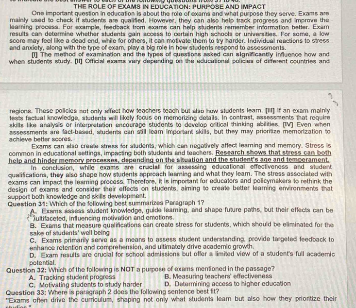 each of te fonowing questions from 37 to 40 
THE ROLE OF EXAMS IN EDUCATION: PURPOSE AND IMPACT
One important question in education is about the role of exams and what purpose they serve. Exams are
mainly used to check if students are qualified. However, they can also help track progress and improve the
learning process. For example, feedback from exams can help students remember information better. Exam
results can determine whether students gain access to certain high schools or universities. For some, a low
score may feel like a dead end, while for others, it can motivate them to try harder. Individual reactions to stress
and anxiety, along with the type of exam, play a big role in how students respond to assessments.
[1] The method of examination and the types of questions asked can significantly influence how and
when students study. [II] Official exams vary depending on the educational policies of different countries and
regions. These policies not only affect how teachers teach but also how students learn. [III] If an exam mainly
tests factual knowledge, students will likely focus on memorizing details. In contrast, assessments that require
skills like analysis or interpretation encourage students to develop critical thinking abilities. [IV] Even when
assessments are fact-based, students can still learn important skills, but they may prioritize memorization to
achieve better scores.
Exams can also create stress for students, which can negatively affect learning and memory. Stress is
common in educational settings, impacting both students and teachers. Research shows that stress can both
help and hinder memory processes, depending on the situation and the student's age and temperament.
In conclusion, while exams are crucial for assessing educational effectiveness and student
qualifications, they also shape how students approach learning and what they leam. The stress associated with
exams can impact the learning process. Therefore, it is important for educators and policymakers to rethink the
design of exams and consider their effects on students, aiming to create better learning environments that
support both knowledge and skills development.
Question 31: Which of the following best summarizes Paragraph 1?
A. Exams assess student knowledge, guide learning, and shape future paths, but their effects can be
fultifaceted, influencing motivation and emotions.
B. Exams that measure qualifications can create stress for students, which should be eliminated for the
sake of students' well being
C. Exams primarily serve as a means to assess student understanding, provide targeted feedback to
enhance retention and comprehension, and ultimately drive academic growth.
D. Exam results are crucial for school admissions but offer a limited view of a student's full academic
potential.
Question 32: Which of the following is NOT a purpose of exams mentioned in the passage?
A. Tracking student progress B. Measuring teachers' effectiveness
C. Motivating students to study harder D. Determining access to higher education
Question 33: Where is paragraph 2 does the following sentence best fit?
"Exams often drive the curriculum, shaping not only what students learn but also how they prioritize their