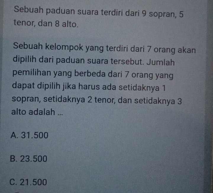 Sebuah paduan suara terdiri dari 9 sopran, 5
tenor, dan 8 alto.
Sebuah kelompok yang terdiri dari 7 orang akan
dipilih dari paduan suara tersebut. Jumlah
pemilihan yang berbeda dari 7 orang yang
dapat dipilih jika harus ada setidaknya 1
sopran, setidaknya 2 tenor, dan setidaknya 3
alto adalah ...
A. 31.500
B. 23.500
C. 21.500