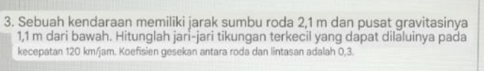 Sebuah kendaraan memiliki jarak sumbu roda 2,1 m dan pusat gravitasinya
1,1 m dari bawah. Hitunglah jari-jari tikungan terkecil yang dapat dilaluinya pada 
kecepatan 120 km/jam. Koefisien gesekan antara roda dan lintasan adalah 0,3.