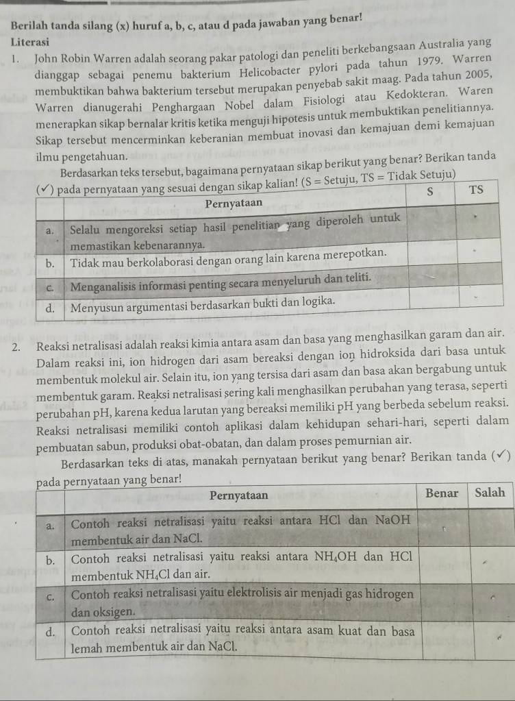 Berilah tanda silang (x) huruf a, b, c, atau d pada jawaban yang benar!
Literasi
1. John Robin Warren adalah seorang pakar patologi dan peneliti berkebangsaan Australia yang
dianggap sebagai penemu bakterium Helicobacter pylori pada tahun 1979. Warren
membuktikan bahwa bakterium tersebut merupakan penyebab sakit maag. Pada tahun 2005,
Warren dianugerahi Penghargaan Nobel dalam Fisiologi atau Kedokteran. Waren
menerapkan sikap bernalar kritis ketika menguji hipotesis untuk membuktikan penelitiannya.
Sikap tersebut mencerminkan keberanian membuat inovasi dan kemajuan demi kemajuan
ilmu pengetahuan.
Berdasarkan teks tersebut, bagaimana pernyataan sikap berikut yang benar? Berikan tanda
Tidak Setuju)
2. Reaksi netralisasi adalah reaksi kimia antara asam dan basa yang menghasilkan garam dan air.
Dalam reaksi ini, ion hidrogen dari asam bereaksi dengan ion hidroksida dari basa untuk
membentuk molekul air. Selain itu, ion yang tersisa dari asam dan basa akan bergabung untuk
membentuk garam. Reaksi netralisasi sering kali menghasilkan perubahan yang terasa, seperti
perubahan pH, karena kedua larutan yang bereaksi memiliki pH yang berbeda sebelum reaksi.
Reaksi netralisasi memiliki contoh aplikasi dalam kehidupan sehari-hari, seperti dalam
pembuatan sabun, produksi obat-obatan, dan dalam proses pemurnian air.
Berdasarkan teks di atas, manakah pernyataan berikut yang benar? Berikan tanda (√)