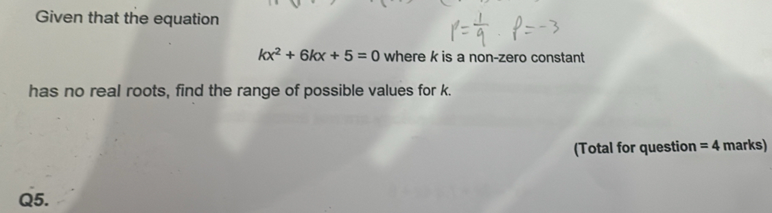 Given that the equation
kx^2+6kx+5=0 where k is a non-zero constant 
has no real roots, find the range of possible values for k. 
(Total for question =4 marks) 
Q5.