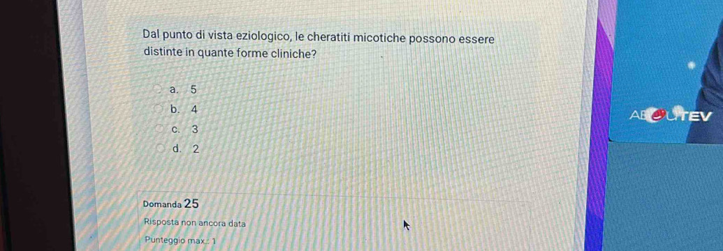 Dal punto di vista eziologico, le cheratiti micotiche possono essere
distinte in quante forme cliniche?
a. 5
b. 4
ABOUTEV
c. 3
d. 2
Domanda 25
Risposta non ancora data
Punteggio max.: 1