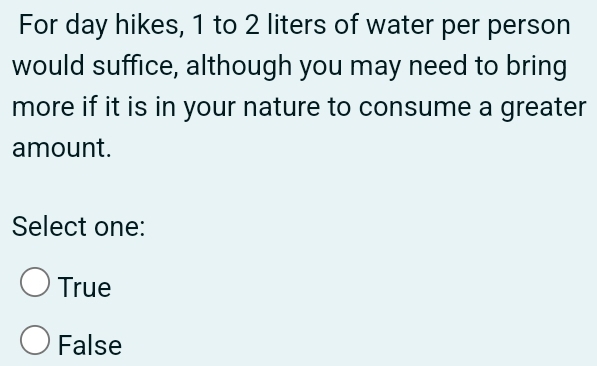 For day hikes, 1 to 2 liters of water per person
would suffice, although you may need to bring
more if it is in your nature to consume a greater
amount.
Select one:
True
False