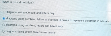 What is orbital notation?
diagrams using numbers and letters only
diagrams using numbers, letters and arrows in boxes to represent electrons in orbitals
diagrams using numbers, letters and boxes only
diagrams using circles to represent atoms