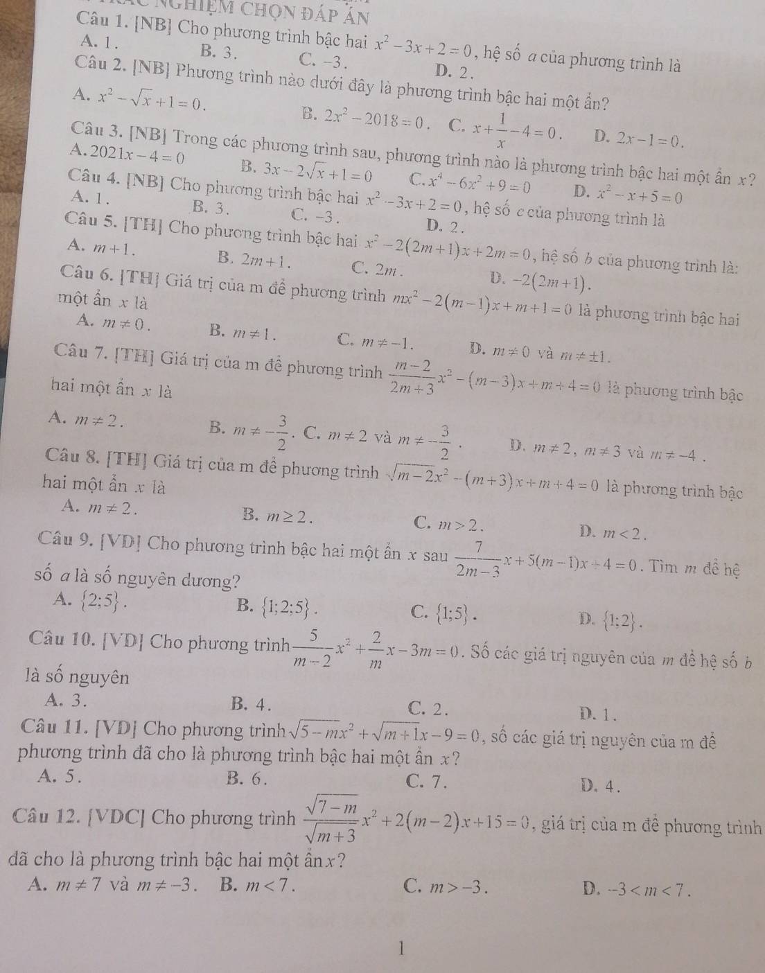 Nghiệm chọn đáp án
Câu 1. [NB] Cho phương trình bậc hai x^2-3x+2=0 , hệ số a của phương trình là
A. 1 . B.3. C. -3 . D. 2 .
Câu 2. [NB] Phương trình nào dưới đây là phương trình bậc hai một ẩn?
A. x^2-sqrt(x)+1=0.
B. 2x^2-2018=0. C. x+ 1/x -4=0. D. 2x-1=0.
Câu 3. [NB] Trong các phương trình sau, phương trình nào là phương trình bậc hai một ấn x?
A. 2021x-4=0 B. 3x-2sqrt(x)+1=0 C. x^4-6x^2+9=0 x^2-x+5=0
D.
Câu 4. [NB] Cho phương trình bậc hai x^2-3x+2=0 , hệ số c của phương trình là
A. 1 . B. 3. C. -3 . D. 2 .
Câu 5. [TH] Cho phương trình bậc hai x^2-2(2m+1)x+2m=0 , hệ số 6 của phương trình là:
A. m+1.
B. 2m+1. C. 2m . D. -2(2m+1).
Câu 6. [TH] Giá trị của m để phương trình mx^2-2(m-1)x+m+1=0 là phương trình bậc hai
một ẩn xla
A. m!= 0. B. m!= 1. C. m!= -1. D. m!= 0 và m!= ± 1.
Câu 7. [TH] Giá trị của m đề phương trình  (m-2)/2m+3 x^2-(m-3)x+m+4=0 là phương trình bậc
hai một ần x18
B.
A. m!= 2. m!= - 3/2 . C. m!= 2 và m!= - 3/2 · D. m!= 2,m!= 3 m!= -4.
và
Câu 8. [TH] Giá trị của m để phương trình sqrt(m-2)x^2-(m+3)x+m+4=0 là phương trình bậc
hai một ẩn x là
B.
A. m!= 2. m≥ 2. C. m>2. D. m<2.
Câu 9. [VD] Cho phương trình bậc hai một ẩn x sau  7/2m-3 x+5(m-1)x+4=0. Tìm m đề hệ
số a là số nguyên dương?
A.  2;5 .
B.  1;2;5 . C.  1;5 . D.  1;2 .
Câu 10. [VD] Cho phương trình  5/m-2 x^2+ 2/m x-3m=0. Số các giá trị nguyên của m đề hệ số b
là số nguyên
A. 3. B. 4. C. 2 . D. 1 .
Câu 11. [VD] Cho phương trình sqrt(5-m)x^2+sqrt(m+1)x-9=0 , số các giá trị nguyên của m đề
phương trình đã cho là phương trình bậc hai một ần x ?
A. 5. B. 6. C. 7. D. 4 .
Câu 12. [VDC] Cho phương trình  (sqrt(7-m))/sqrt(m+3) x^2+2(m-2)x+15=0 , giá trị của m đề phương trình
dã cho là phương trình bậc hai một ần x?
A. m!= 7 và m!= -3. B. m<7. C. m>-3. D. -3
1