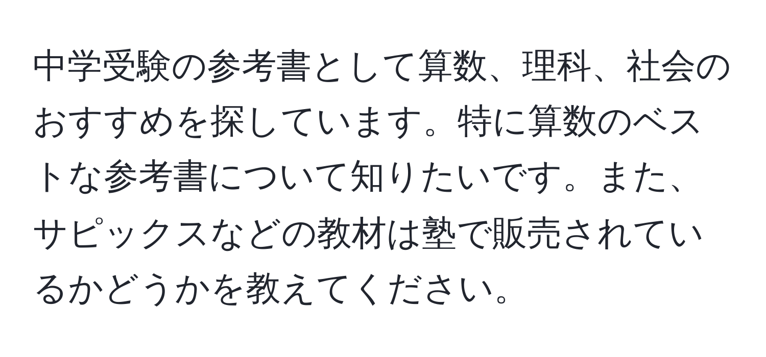 中学受験の参考書として算数、理科、社会のおすすめを探しています。特に算数のベストな参考書について知りたいです。また、サピックスなどの教材は塾で販売されているかどうかを教えてください。