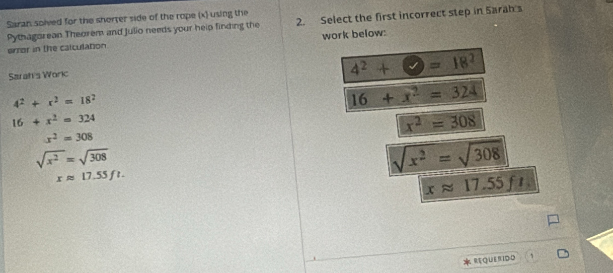 Saran solved for the shorrer side of the rope (x) using the
Pythagorean Theorem and Julio needs your help finding the 2. Select the first incorrect step in Sarah
error in the calculation. work below:
Sarah's Woric
4^2+bigcirc =18^2
4^2+x^2=18^2
16+x^2=324
16+x^2=324
x^2=308
x^2=308
sqrt(x^2)=sqrt(308)
xapprox 17.55ft.
sqrt(x^2)=sqrt(308)
xapprox 17.55ft. 
REQUERIDO