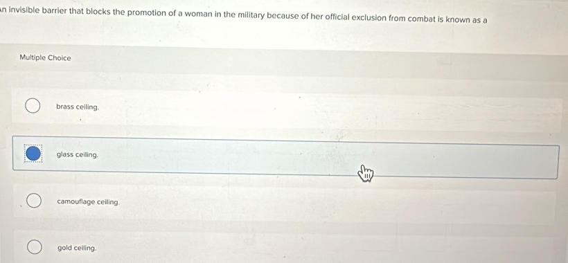 invisible barrier that blocks the promotion of a woman in the military because of her official exclusion from combat is known as a
Multiple Choice
brass ceiling.
glass ceiling.
a
camouflage ceiling.
gold ceiling.