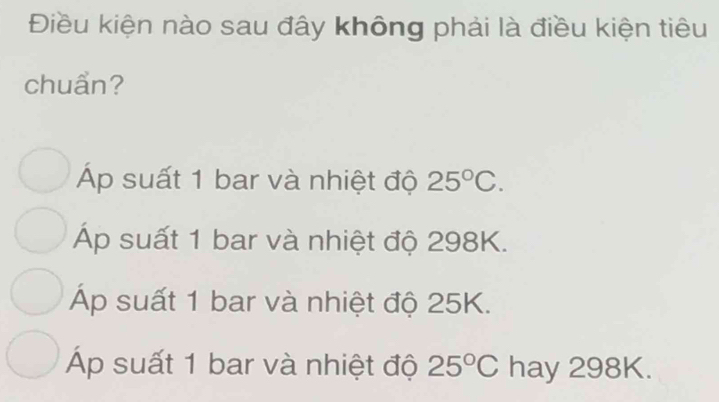 Điều kiện nào sau đây không phải là điều kiện tiêu
chuẩn?
Áp suất 1 bar và nhiệt độ 25°C.
Áp suất 1 bar và nhiệt độ 298K.
Áp suất 1 bar và nhiệt độ 25K.
p suất 1 bar và nhiệt độ 25°C hay 298K.