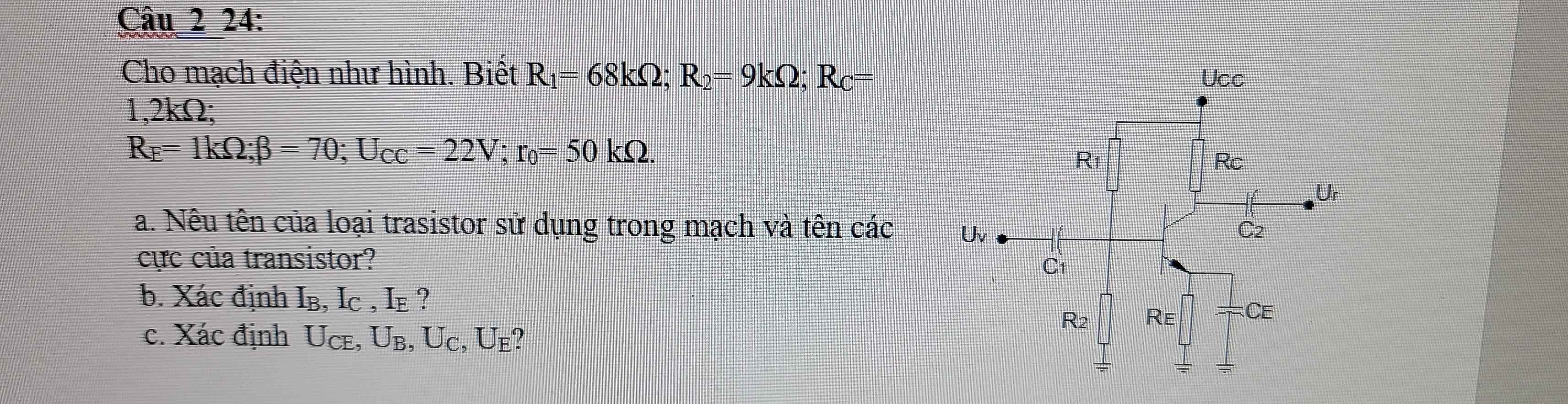 24:
Cho mạch điện như hình. Biết R_1=68kOmega ;R_2=9kOmega ;R_C=
1,2kΩ;
R_E=1kOmega ;beta =70;U_CC=22V;r_0=50kOmega .
a. Nêu tên của loại trasistor sử dụng trong mạch và tên các 
cực của transistor?
b. Xác định Ib ,I_C,I_E ?
c. Xác định U_CE,U_B,U_C,U_E.