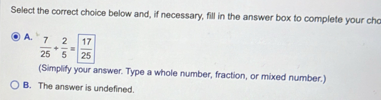 Select the correct choice below and, if necessary, fill in the answer box to complete your cho
A.  7/25 + 2/5 = 17/25 
(Simplify your answer. Type a whole number, fraction, or mixed number.)
B. The answer is undefined.