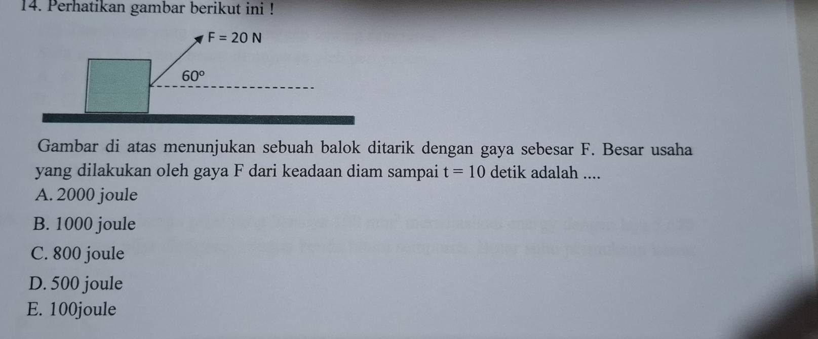 Perhatikan gambar berikut ini !
Gambar di atas menunjukan sebuah balok ditarik dengan gaya sebesar F. Besar usaha
yang dilakukan oleh gaya F dari keadaan diam sampai t=10 detik adalah ....
A. 2000 joule
B. 1000 joule
C. 800 joule
D. 500 joule
E. 100joule