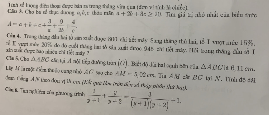 Tính số lượng điện thoại được bán ra trong tháng vừa qua (đơn vị tính là chiếc). 
Câu 3. Cho ba số thực dương a, b,c thỏa mãn a+2b+3c≥ 20. Tìm giá trị nhỏ nhất của biểu thức
A=a+b+c+ 3/a + 9/2b + 4/c . 
Câu 4. Trong tháng đầu hai tổ sản xuất được 800 chi tiết máy. Sang tháng thứ hai, tổ I vượt mức 15%, 
tổ Ⅱ vượt mức 20% do đó cuối tháng hai tổ sản xuất được 945 chi tiết máy. Hỏi trong tháng đầu tổ I 
sản xuất được bao nhiêu chi tiết máy ? 
Câu 5. Cho △ ABC cân tại A nội tiếp đường tròn (o). Biết độ dài hai cạnh bên của △ ABC 6, 11 cm. 
Lấy M là một điểm thuộc cung nhỏ A C sao cho AM=5,02cm. Tia AM cắt BC tại N. Tính độ dài 
đoạn thẳng AN theo đơn vị là cm (Kết quả làm tròn đến số thập phân thứ hai). 
Câu 6. Tìm nghiệm của phương trình  1/y+1 + y/y+2 = 3/(y+1)(y+2) +1.