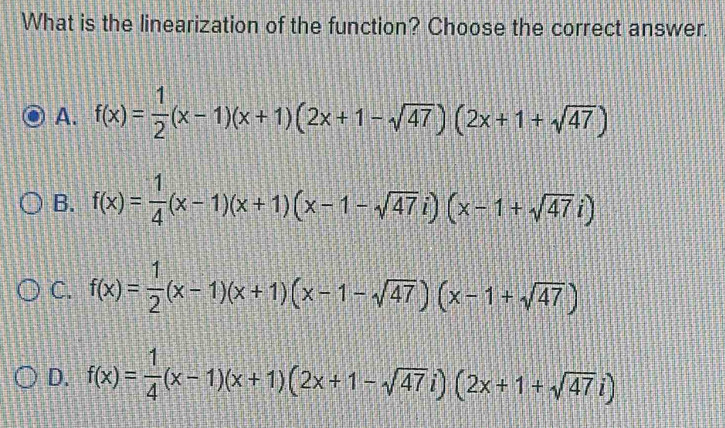 What is the linearization of the function? Choose the correct answer.
A. f(x)= 1/2 (x-1)(x+1)(2x+1-sqrt(47))(2x+1+sqrt(47))
B. f(x)= 1/4 (x-1)(x+1)(x-1-sqrt(47)i)(x-1+sqrt(47)i)
C. f(x)= 1/2 (x-1)(x+1)(x-1-sqrt(47))(x-1+sqrt(47))
D. f(x)= 1/4 (x-1)(x+1)(2x+1-sqrt(47)i)(2x+1+sqrt(47)i)