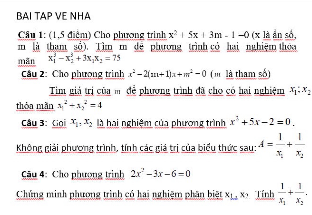 BAI TAP VE NHA 
Câu 1: (1,5 điểm) Cho phương trình x^2+5x+3m-1=0 (x là ần số, 
m là tham sồ). Tìm m để phương trình có hai nghiệm thỏa 
mãn x_1^(3-x_2^3+3x_1)x_2=75
Câu 2: Cho phương trình x^2-2(m+1)x+m^2=0 (m là tham số) 
Tìm giá trị của để phương trình đã cho có hai nghiệm x_1; x_2
thỏa mãn x_1^(2+x_2^2=4
Câu 3: Gọi x_1), x_2 là hai nghiệm của phương trình x^2+5x-2=0. 
Không giải phương trình, tính các giá trị của biểu thức sau: A=frac 1x_1+frac 1x_2
Câu 4: Cho phương trình 2x^2-3x-6=0
Chứng minh phương trình có hai nghiệm phân biệt x_1, x_2 Tính frac 1x_1+frac 1x_2.