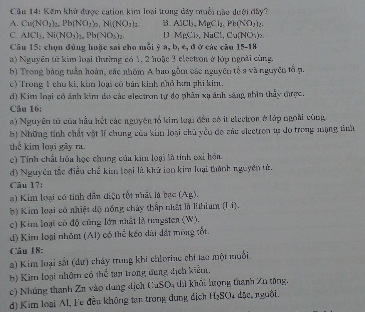 Kẽm khử được cation kim loại trong dãy muối nào dưới đây?
A. Cu(NO_3)_2,Pb(NO_3)_2,Ni(NO_3)_2. B. AlCl_3,MgCl_2,Pb(NO_3)_2.
C. AlCl_3,Ni(NO_3)_2,Pb(NO_3)_2. D. MgCl_2,NaCl,Cu(NO_3)_2.
Câu 15: chọn đúng hoặc sai cho mỗi ý a, b, c, d ở các câu 15-18
a) Nguyên tử kim loại thường có 1, 2 hoặc 3 electron ở lớp ngoài cùng.
b) Trong bảng tuần hoàn, các nhóm A bao gồm các nguyên tố s và nguyên tố p.
c) Trong 1 chu kì, kim loại có bán kính nhỏ hơn phi kim.
d) Kim loại có ánh kim do các electron tự do phản xạ ánh sáng nhìn thấy được.
Câu 16:
a) Nguyên tử của hầu hết các nguyên tố kim loại đều có ít electron ở lớp ngoài cùng.
b) Những tính chất vật lí chung của kim loại chủ yếu do các electron tự do trong mạng tinh
thể kim loại gây ra.
c) Tính chất hóa học chung của kim loại là tính oxi hóa.
d) Nguyên tắc điều chế kim loại là khử ion kim loại thành nguyên tử.
Câu 17:
a) Kim loại có tính dẫn điện tốt nhất là bạc (Ag).
b) Kim loại có nhiệt độ nóng chảy thấp nhất là lithium (Li).
c) Kim loại có độ cứng lớn nhất là tungsten (W).
d) Kim loại nhôm (Al) có thể kéo dài dát mỏng tốt.
Câu 18:
a) Kim loại sắt (dư) cháy trong khí chlorine chỉ tạo một muối.
b) Kim loại nhôm có thể tan trong dung dịch kiềm.
c) Nhúng thanh Zn vào dung dịch CuSO_4 -  thì khối lượng thanh Zn tăng.
d) Kim loại Al, Fe đều không tan trong dung dịch H_2SO_4 đặc, nguội.