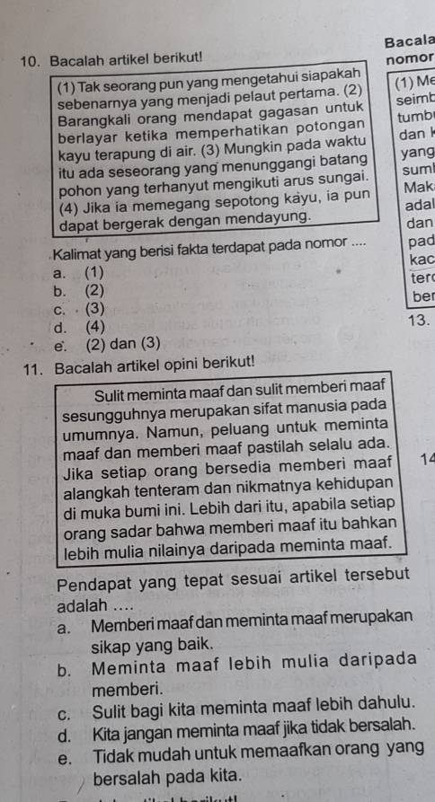 Bacala
10. Bacalah artikel berikut!
(1) Tak seorang pun yang mengetahui siapakah nomor
sebenarnya yang menjadi pelaut pertama. (2) (1) Me
Barangkali orang mendapat gagasan untuk seimb
berlayar ketika memperhatikan potongan tumb
kayu terapung di air. (3) Mungkin pada waktu dan 
itu ada seseorang yang menunggangi batang yang
pohon yang terhanyut mengikuti arus sungai. suml Mak
(4) Jika ia memegang sepotong kayu, ia pun
dapat bergerak dengan mendayung. adal
dan
Kalimat yang berisi fakta terdapat pada nomor .... pad
a. (1) kac
b. (2) ter
c. (3) ber
d. (4)
13.
e. (2) dan (3)
11. Bacalah artikel opini berikut!
Sulit meminta maaf dan sulit memberi maaf
sesungguhnya merupakan sifat manusia pada
umumnya. Namun, peluang untuk meminta
maaf dan memberi maaf pastilah selalu ada.
Jika setiap orang bersedia memberi maaf 14
alangkah tenteram dan nikmatnya kehidupan
di muka bumi ini. Lebih dari itu, apabila setiap
orang sadar bahwa memberi maaf itu bahkan
lebih mulia nilainya daripada meminta maaf.
Pendapat yang tepat sesuai artikel tersebut
adalah ....
a. Memberi maaf dan meminta maaf merupakan
sikap yang baik.
b. Meminta maaf lebih mulia daripada
memberi.
c. Sulit bagi kita meminta maaf lebih dahulu.
d. Kita jangan meminta maaf jika tidak bersalah.
e. Tidak mudah untuk memaafkan orang yang
bersalah pada kita.