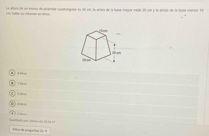 La altura de un tronco de pirámide cuadrangular es 30 cm, la arista de la base mayor mide 20 cm y la arista de la base menor 10
cm, hallar su volumen en litros.
A 4 litros
B 7 litros
C 6 litros
D 8 litros
F 5 litrac
Guardado por última vez 20:54:37
Filtro de preguntas (5)