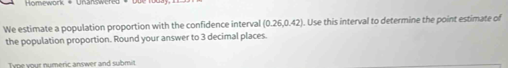 Homework * Unanswered * Du e 
We estimate a population proportion with the confidence interval (0.26,0.42). Use this interval to determine the point estimate of 
the population proportion. Round your answer to 3 decimal places. 
Tyne your numeric answer and submit