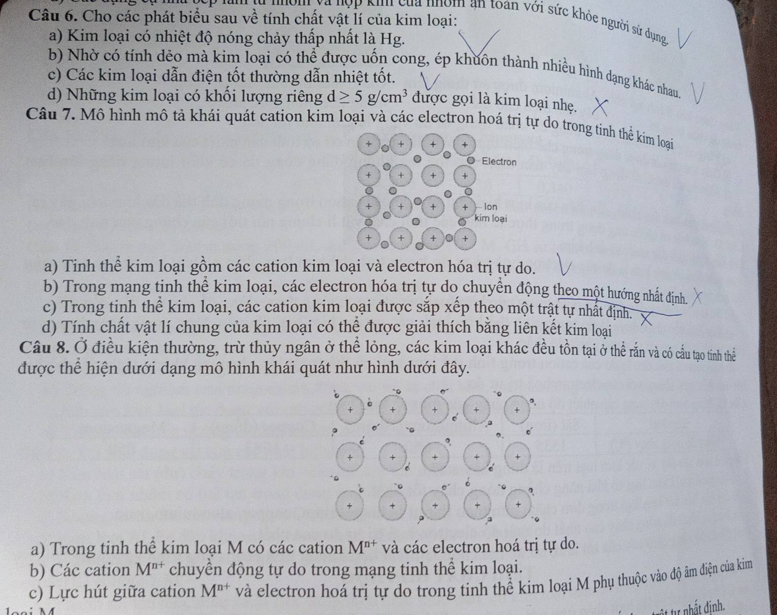 Cho các phát biểu sau về tính chất vật lí của kim loại:
Sim và hợp kin của nhóm ạn toàn với sức khỏe người sử dụng
a) Kim loại có nhiệt độ nóng chảy thấp nhất là Hg.
b) Nhờ có tính dẻo mà kim loại có thể được uốn cong, ép khuôn thành nhiều hình dạng khác nhau.
c) Các kim loại dẫn điện tốt thường dẫn nhiệt tốt.
d) Những kim loại có khối lượng riêng d≥ 5g/cm^3 được gọi là kim loại nhẹ.
Câu 7. Mô hình mô tả khái quát cation kim loại và các electron hoá trị tự do trong tinh thể kim loại
a) Tinh thể kim loại gồm các cation kim loại và electron hóa trị tự do.
b) Trong mạng tinh thể kim loại, các electron hóa trị tự do chuyển động theo một hướng nhất định.
c) Trong tinh thể kim loại, các cation kim loại được sắp xếp theo một trật tự nhất định.
d) Tính chất vật lí chung của kim loại có thể được giải thích bằng liên kết kim loại
Câu 8. Ở điều kiện thường, trừ thủy ngân ở thể lỏng, các kim loại khác đều tồn tại ở thể rắn và có cầu tạo tinh thể
được thể hiện dưới dạng mô hình khái quát như hình dưới đây.
a) Trong tinh thể kim loại M có các cation M^(n+) và các electron hoá trị tự do.
b) Các cation M^(n+) chuyền động tự do trong mạng tinh thể kim loại.
c) Lực hút giữa cation M^(n+) và electron hoá trị tự do trong tinh thể kim loại M phụ thuộc vào độ âm điện của kim
t tư nhất định.