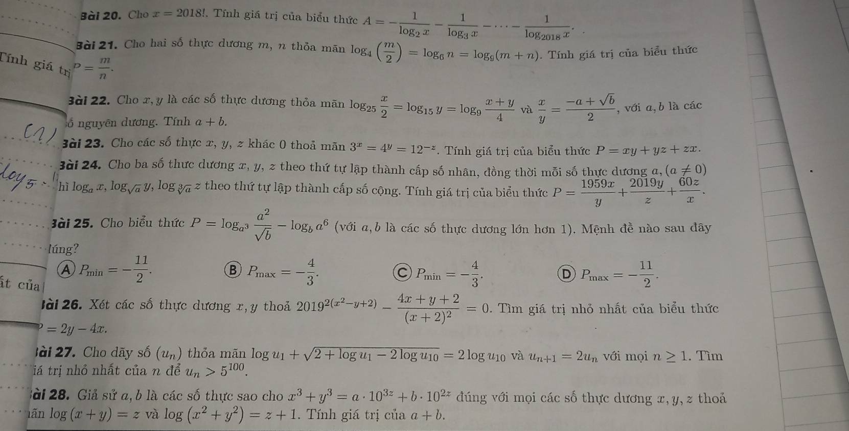 Cho x=2018!. Tính giá trị của biểu thức A=-frac 1log _2x-frac 1log _3x-·s -frac 1log _2018x.
Bài 21. Cho hai số thực dương m, n thỏa mãn log _4( m/2 )=log _6n=log _9(m+n). Tính giá trị của biểu thức
Tính giá t_(ri)^D= m/n .
3ài 22. Cho x,y là các số thực dương thỏa mãn log _25 x/2 =log _15y=log _9 (x+y)/4  và  x/y = (-a+sqrt(b))/2  , với a,b là các
ố  nguyên dương. Tính a+b.
3ài 23. Cho các số thực x, y, z khác 0 thoả moverline an3^x=4^y=12^(-z). Tính giá trị của biểu thức P=xy+yz+zx.
3ài 24. Cho ba số thực dương x, y, z theo thứ tự lập thành cấp số nhân, đồng thời mỗi số thực dương a, (a!= 0)
hì log _ax,log _sqrt(a)y,log _sqrt[3](a)z * theo thứ tự lập thành cấp số cộng. Tính giá trị của biểu thức P= 1959x/y + 2019y/z + 60z/x .
ài 25. Cho biểu thức P=log _a^3 a^2/sqrt(b) -log _ba^6 (với a,b là các số thực dương lớn hơn 1). Mệnh đề nào sau đây
lúng?
A P_min=- 11/2 .
B P_max=- 4/3 .
ất của
P_min=- 4/3 .
D P_max=- 11/2 .
lài 26. Xét các số thực dương x,y thoả 2019^(2(x^2)-y+2)-frac 4x+y+2(x+2)^2=0. Tìm giá trị nhỏ nhất của biểu thức
=2y-4x.
lài  27. Cho dãy số (u_n) thỏa mãn log u_1+sqrt(2+log u_1)-2log u_10=2log u_10 và u_n+1=2u_n với mọi n≥ 1. Tìm
iá trị nhỏ nhất của n để u_n>5^(100).
Sài 28. Giả sử a, b là các số thực sao cho x^3+y^3=a· 10^(3z)+b· 10^(2z) đúng với mọi các số thực dương x,y, z thoả
lãn log (x+y)=z và log (x^2+y^2)=z+1. Tính giá trị của a+b.