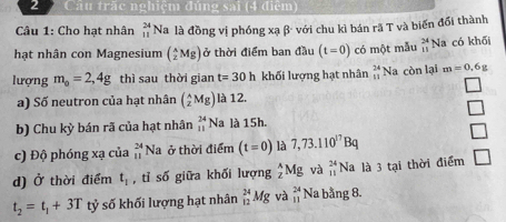 Cầu trặc nghiệm đúng sai (4 điệm) 
Câu 1: Cho hạt nhân _(11)^(24)Na # là đồng vị phóng xạ β- với chu kì bán rã T và biến đổi thành 
hạt nhân con Magnesium (_z2Mg) ở thời điểm ban đầu 0 (t=0) có một mẫu _(11)^(24)Na có khối 
lượng m_0=2,4g thì sau thời gian t=30h khối lượng hạt nhân beginarrayr 24 11endarray Na còn lại m=0.6g
a) Số neutron của hạt nhân (_z^(AMg) là 12. 
b) Chu kỳ bán rã của hạt nhân _(11)^(24)N a là 15h. 
c) Độ phóng xạ của beginarray)r 24 11endarray Na ở thời điểm (t=0) là 7,73.110^(17)Bq
d) Ở thời điểm t_1 , tỉ số giữa khối lượng _z^(AMg và _(11)^(24)Na 1 là 3 tại thời điểm L
t_2)=t_1+3Tt_2 tỷ số khối lượng hạt nhân _(12)^(24)Mg và beginarrayr 24 11endarray Na bằng 8.