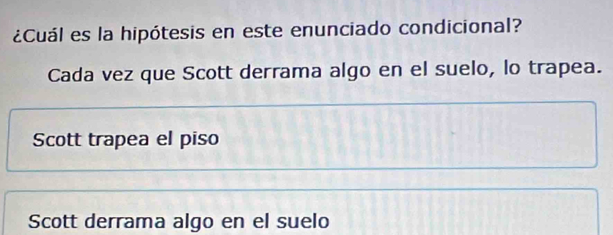 ¿Cuál es la hipótesis en este enunciado condicional?
Cada vez que Scott derrama algo en el suelo, lo trapea.
Scott trapea el piso
Scott derrama algo en el suelo