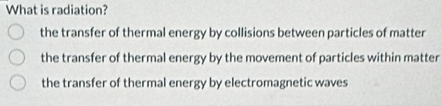 What is radiation?
the transfer of thermal energy by collisions between particles of matter
the transfer of thermal energy by the movement of particles within matter
the transfer of thermal energy by electromagnetic waves