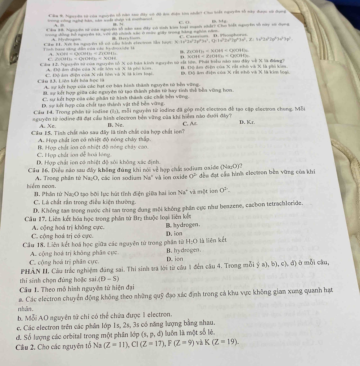 Câu 9, Nguyên tử của nguyên tổ nào sau đây có độ âm điện lớn nhất? Cho biết nguyên tổ này được sử dụng
trong công nghệ hàn, sản xuất thép và methanol. C. O. D. Mg
A. B B. N.
Câu 10. Nguyên tử của nguyên tổ nào sau đây có tỉnh kim loại mạnh nhất? Cho biết nguyên tố này sử dụng
trong đồng hỗ nguyên tử, với độ chính xác ở mức giây trong hàng nghìn năm.
A. Hydrogen. B. Berylium.
Cầu 11. Xét ba nguyên tổ có cầu hình electron lần lượt: X:1s^22s^22p^63s^1,Q:1s^22s^22p^63s^2,Z:1s^22s^22p^63s^23p^3. C.  C asesium D. Phospborus
Tính base tăng dẫn của các hydroxide là
A. XOH B. Z(OH)_3
C. Z(OH)_3
D. XOH
Câu 12. Nguyên tử của nguyên tổ X có bán kính nguyên tử rất lớn. Phát biểu nào sau đây về X là đúng?
A. Độ âm điện của X rất lớn và X là phi kim. B. Độ âm điện của X rất nhỏ và X là phi kim.
C. Độ âm điện của X rất lớn và X là kim loại. D. Độ âm điện của X rất nhỏ và X là kim loại.
Câu 13. Liên kết hóa học là
A. sự kết hợp của các hạt cơ bản hình thành nguyên tử bền vững.
B. sự kết hợp giữa các nguyên tử tạo thành phân tử hay tinh thể bền vững hơn.
C. sự kết hợp của các phân tử hình thành các chất bền vững.
D. sự kết hợp của chất tạo thành vật thể bền vững.
Câu 14. Trong phân tử iodine (I_2) 0, mỗi nguyên tử iodine đã góp một electron để tạo cặp electron chung. Mỗi
nguyên tử iodine đã đạt cấu hình electron bền vững của khí hiếm nào dưới đây? D. Kr.
A. Xe. B. Ne.
C. Ar.
Câu 15. Tính chất nào sau đây là tính chất của hợp chất ion?
A. Hợp chất ion có nhiệt độ nóng chảy thấp.
B. Hợp chất ion có nhiệt độ nóng chảy cao.
C. Hợp chất ion dễ hoá lóng.
D. Hợp chất ion có nhiệt độ sôi không xác định.
Câu 16. Điều nào sau đây không đúng khi nói về hợp chất sodium oxide (Na₂O)?
A. Trong phân tử Na₂O, các ion sodium Na* và ion oxide O^(2-) đều đạt cấu hình electron bền vững của khí
hiếm neon.
B. Phân tử Na₂O tạo bỡi lực hút tĩnh điện giữa hai ion Na* và một ion O^(2-).
C. Là chất rắn trong điều kiện thường.
D. Không tan trong nước chi tan trong dung môi không phân cực như benzene, cacbon tetrachloride.
Câu 17. Liên kết hóa học trong phân tử Br₂ thuộc loại liên kết
A. cộng hoá trị không cực. B. hydrogen.
C. cộng hoá trị có cực. D. ion
Câu 18. Liên kết hoá học giữa các nguyên tử trong phân tử H_2O là liên kết
A. cộng hoá trị không phân cực. B. hydrogen.
C. cộng hoá trị phân cực. D. ion
PHẢN II. Câu trắc nghiệm đúng sai. Thí sinh trả lời từ câu 1 đến câu 4. Trong mỗi ý a), b), c), d) ở mỗi câu,
thí sinh chọn đúng hoặc sai. (D-S)
Câu 1. Theo mô hình nguyên tử hiện đại
a. Các electron chuyển động không theo những quỹ đạo xác định trong cả khu vực không gian xung quanh hạt
nhân.
b. Mỗi AO nguyên tử chỉ có thể chứa được 1 electron.
c. Các electron trên các phân lớp 1s, 2s, 3s có năng lượng bằng nhau.
d. Số lượng các orbital trong một phân lớp ( S,p, , d) luôn là một số lẻ.
Câu 2. Cho các nguyên tố Na (Z=11),CI(Z=17),F(Z=9) và K(Z=19).