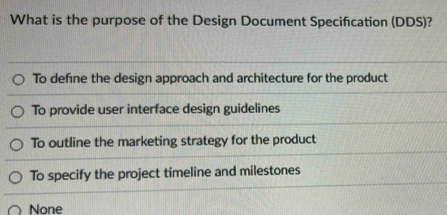 What is the purpose of the Design Document Specifcation (DDS)?
To define the design approach and architecture for the product
To provide user interface design guidelines
To outline the marketing strategy for the product
To specify the project timeline and milestones
None