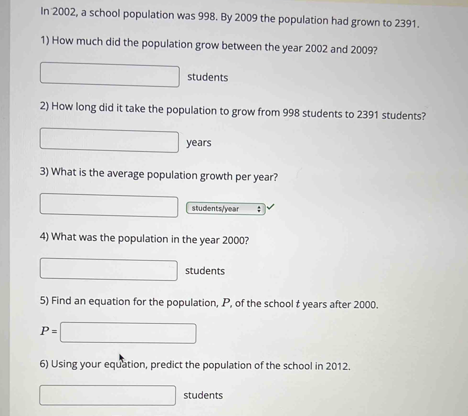 In 2002, a school population was 998. By 2009 the population had grown to 2391. 
1) How much did the population grow between the year 2002 and 2009?
□ students 
2) How long did it take the population to grow from 998 students to 2391 students?
□ years
3) What is the average population growth per year?
□ students/ year; 
4) What was the population in the year 2000?
□ students 
5) Find an equation for the population, P, of the school t years after 2000.
P=□
6) Using your equation, predict the population of the school in 2012.
□ students