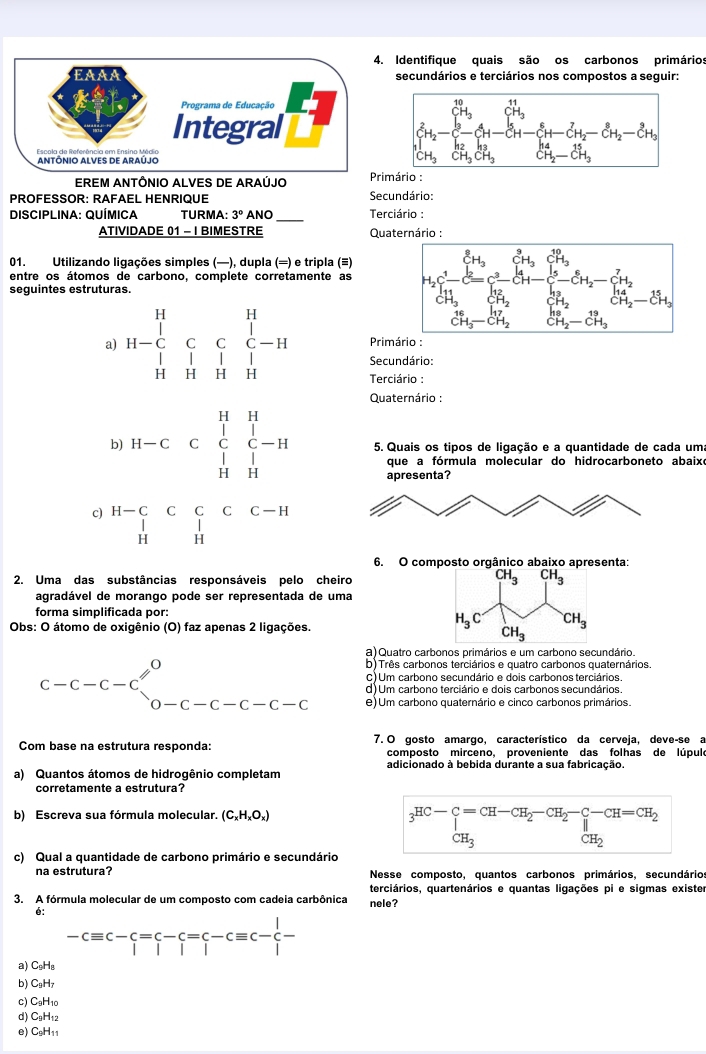 Identifique quais são os carbonos primários
EAAA secundários e terciários nos compostos a seguir:
Programa de Educação
Integral
Escola de Referência em Ensino Médio
ANTÔNIO ALVES DE ARAÚJO
EREM ANTÔNIO ALVES DE ARAÚJO Primário :
PROFESSOR: RAFAEL HENRIQUE Secundário:
DISCIPLINA: QUÍMICA TURMA: 3° ANO_ Terciário :
ATIVIDADE 01 - IBIMESTRE  Quaternário :
01. Utilizando ligações simples (—), dupla (=) e tripla (≡)
entre os átomos de carbono, complete corretamente as 
seguintes estruturas.
Primário :
Secundário:
a) beginarrayr H&H H-C&C&C&C-H H&H&H&Hendarray Terciário :
Quaternário :
b H-C&C&C&C-H □ &□ &□  H&Hendpmatrix 5. Quais os tipos de ligação e a quantidade de cada uma
que a fórmula molecular do hidrocarboneto abaixe
apresenta?
c) beginarrayr H-C&C&C&C&C-H&Hendarray
6. O composto orgânico abaixo apresenta:
2. Uma das substâncias responsáveis pelo cheiro
CH_3 CH_3
agradável de morango pode ser representada de uma
forma simplificada por:
Obs: O átomo de oxigênio (O) faz apenas 2 ligações.
H_3C CH_3
CH_3
a) Quatro carbonos primários e um carbono secundário.
beginarrayr c-c-c-cendarray beginarrayr 0 0-c-c-c-c-cendarray b) Três carbonos terciários e quatro carbonos quaternários.
C) Um carbono secundário e dois carbonos terciários.
d) Um carbono terciário e dois carbonos secundários.
e) Um carbono quaternário e cinco carbonos primários.
Com base na estrutura responda: 7. O gosto amargo, característico da cerveja, deve-se a
composto mirceno, proveniente das folhas de lúpulo
adicionado à bebida durante a sua fabricação.
a) Quantos átomos de hidrogênio completam
corretamente a estrutura?
b) Escreva sua fórmula molecular. (C_xH_xO_x)
beginarrayr HC-C=CH=-CH_2-CH_2-CH=CH_2 CH_CH_3beginarrayr CH_2 CH_3endarray
c) Qual a quantidade de carbono primário e secundário
na estrutura?  Nesse composto, quantos carbonos primários, secundários
terciários, quartenários e quantas ligações pi e sigmas existe
3. A fórmula molecular de um composto com cadeia carbônica nele?
é:
-cequiv c-c=c-c=c-cequiv c- 1/l -
a) C₅H₈
b) CgH
c) C₃H₁0
d) CgH₁2
e) C9H₁1