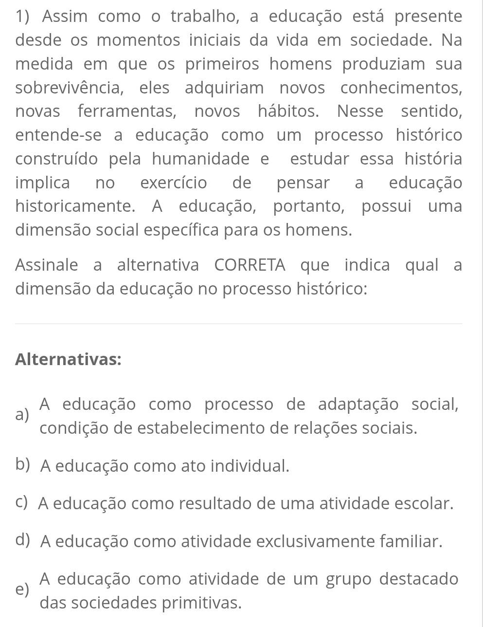 Assim como o trabalho, a educação está presente
desde os momentos iniciais da vida em sociedade. Na
medida em que os primeiros homens produziam sua
sobrevivência, eles adquiriam novos conhecimentos,
novas ferramentas, novos hábitos. Nesse sentido,
entende-se a educação como um processo histórico
construído pela humanidade e estudar essa história
implica no exercício de pensar a educação
historicamente. A educação, portanto, possui uma
dimensão social específica para os homens.
Assinale a alternativa CORRETA que indica qual a
dimensão da educação no processo histórico:
Alternativas:
a)
A educação como processo de adaptação social,
condição de estabelecimento de relações sociais.
b) A educação como ato individual.
c) A educação como resultado de uma atividade escolar.
d) A educação como atividade exclusivamente familiar.
e)
A educação como atividade de um grupo destacado
das sociedades primitivas.