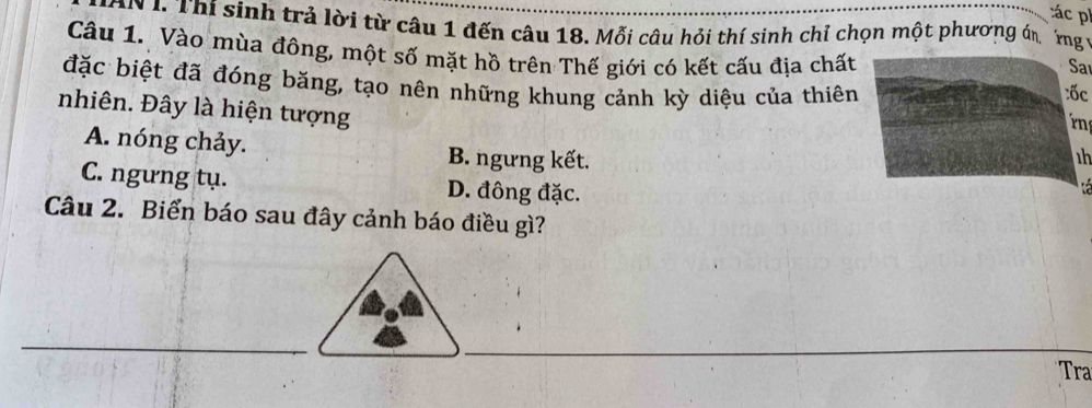 ác p
AN 1. Thí sinh trả lời từ câu 1 đến câu 18. Mỗi câu hỏi thí sinh chỉ chọn một phương án ng 1
Câu 1. Vào mùa đông, một số mặt hồ trên Thế giới có kết cấu địa chất
Sa
đặc biệt đã đóng băng, tạo nên những khung cảnh kỳ diệu của thiên:ốc
nhiên. Đây là hiện tượng

A. nóng chảy. B. ngưng kết.
h
C. ngưng tụ. D. đông đặc.
, 
Câu 2. Biển báo sau đây cảnh báo điều gì?
_
_
_
Tra