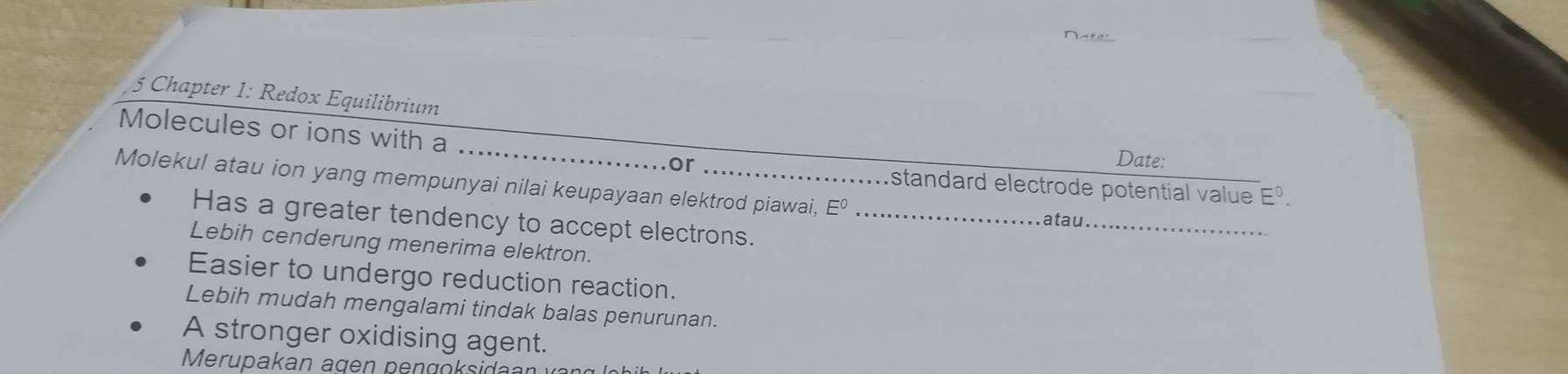 Chapter 1: Redox Equilibrium
_
Molecules or ions with a
or Date:
Molekul atau ion yang mempunyai nilai keupayaan elektrod piawai, Eº_
standard electrode potential value E^0. 
Has a greater tendency to accept electrons.
atau._
Lebih cenderung menerima elektron.
Easier to undergo reduction reaction.
Lebih mudah mengalami tindak balas penurunan.
A stronger oxidising agent.
Merupakan agen pengoksida