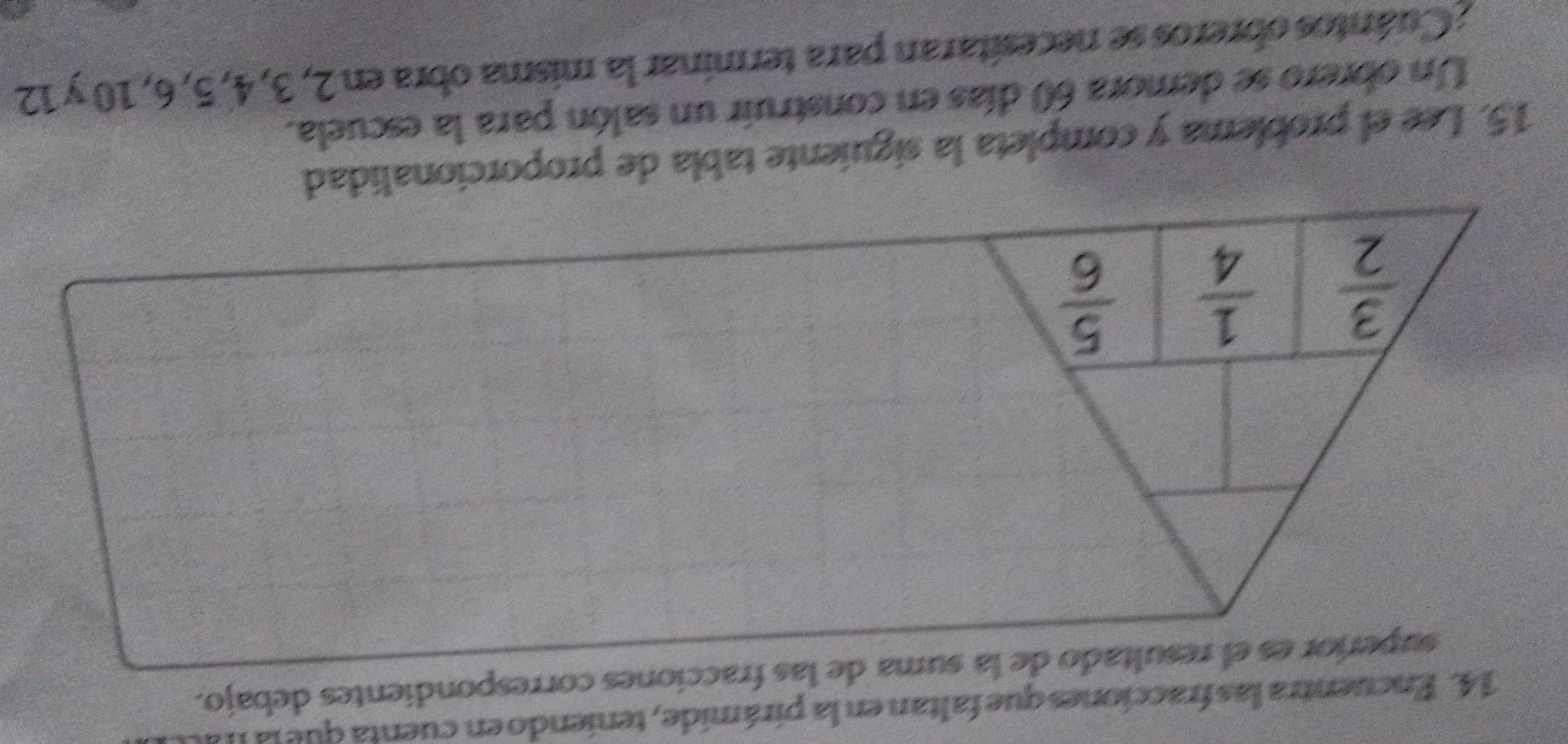 Encuentra las fracciones que faltan en la pirámide, teniendo en cuenta que la II a 
superíor es el resultado de la suma de las fracciones correspondientes debajo.
 3/2   1/4   5/6 
15. Lee el problema y completa la siguiente tabla de proporcionalidad 
Un obrero se demora 60 días en construir un salón para la escuela. 
; Cuántos obreros se necesitaran para terminar la misma obra en 2, 3, 4, 5, 6, 10 y 12