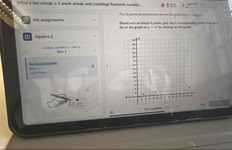 What a hot streak, a 1 week streak and counting! Fantastic consist... week Level 4 ①
The 4 points plotted below are on the graph of y=log _bx. 
a My assignments
Based only on these 4 points, plot the 4 corresponding points that must
be on the graph of y=b^x by clicking on the graph.
€ Algebra 2
COURSE: ALGEBRA 2 > UNIT B
Quiz 1
Due Dec 6 at 11:59 PM 
Quir 1 
Logarithms 
Skip
A Do 5 problems