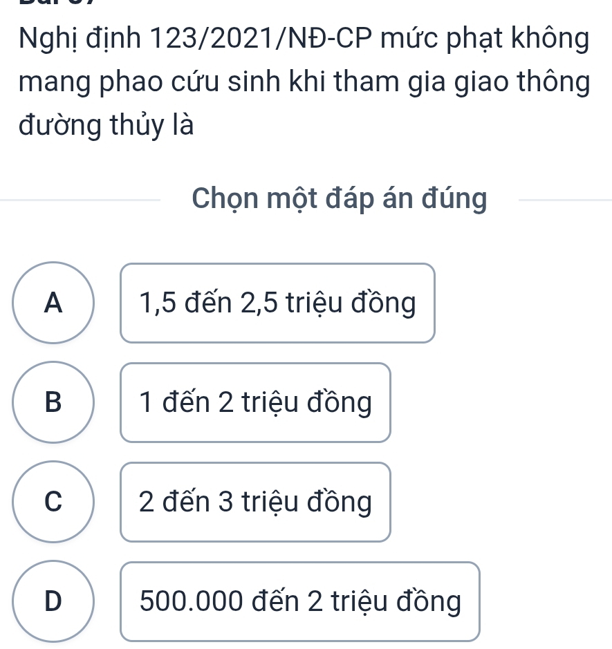 Nghị định 123/2021/NĐ-CP mức phạt không
mang phao cứu sinh khi tham gia giao thông
đường thủy là
Chọn một đáp án đúng
A 1,5 đến 2,5 triệu đồng
B 1 đến 2 triệu đồng
C 2 đến 3 triệu đồng
D 500.000 đến 2 triệu đồng