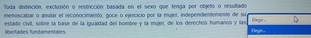 Toda distinción, exclusión o restricción basada en el sexo que tenga por objeto o resultado 
menoscabar o anular el reconocimiento, goce o ejercicio por la mujer, independientemente de su 
estado civil, sobre la base de la igualdad del hombre y la mujer, de los derechos humanos y las Elegir... 
libertades fundamentales. Elegir...