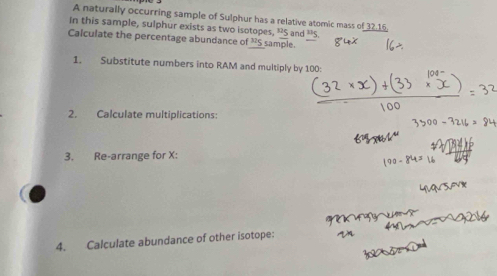 A naturally occurring sample of Sulphur has a relative atomic mass of 32.15. 
In this sample, sulphur exists as two isotopes, 'S and ” 
Calculate the percentage abundance of^(32)S sample. 
1. Substitute numbers into RAM and multiply by 100 : 
2. Calculate multiplications: 
3. Re-arrange for X : 
4. Calculate abundance of other isotope: