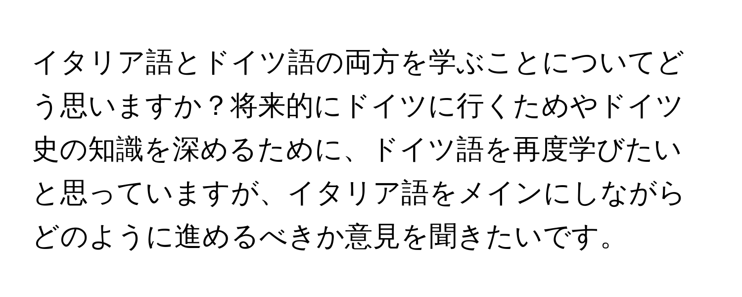 イタリア語とドイツ語の両方を学ぶことについてどう思いますか？将来的にドイツに行くためやドイツ史の知識を深めるために、ドイツ語を再度学びたいと思っていますが、イタリア語をメインにしながらどのように進めるべきか意見を聞きたいです。