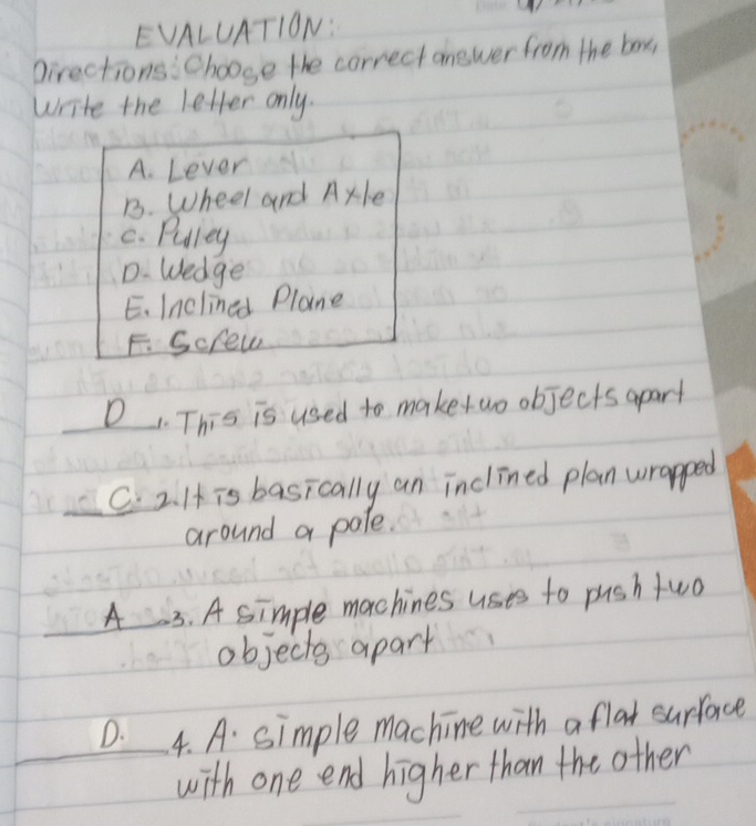 EVALUATION:
pirections: Choose the correct onewer from the box
write the letter only.
A. Lever
B. Wheel and Ayle
C. Puliey
D. Wedge
E. Inclined Plane
F. Scfew
D This is used to make wo objects apart
C. 2. I is basically an inclined plan wrapped
around a pole.
A 3. A simple machines uses to push two
objects apart
D. 4. A. simple machine with a flat surface
with one end higher than the other