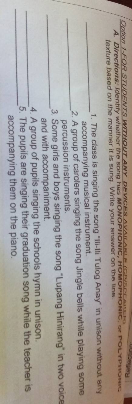 Option 1-FOR STUDENTS WITHOUT ANY DEVICES AVAILABLE (CP/SPEAKER) 
A. Directions: Identify whether the song has MONOPHONIC, HOMOPHONIC, or POLYPHONIC 
texture based on the manner it is sung. Write your answer on the line. 
_ 
1. The class is singing the song "Ili-Ili Tulog Anay" in unison without any 
accompanying musical instrument. 
_ 
2. A group of carolers singing the song Jingle bells while playing some 
percussion instruments. 
_ 
3. Some girls and boys singing the song “Lupang Hinirang” in two voice 
and with accompaniment. 
4. A group of pupils singing the schools hymn in unison. 
_ 
_5. The pupils are singing their graduation song while the teacher is 
accompanying them on the piano.