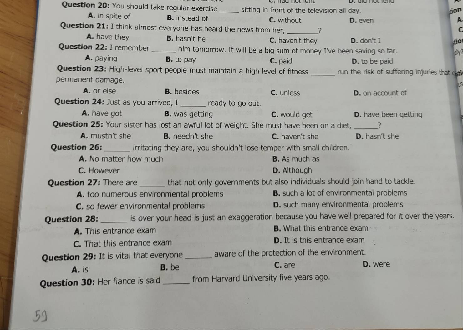 You should take regular exercise_ sitting in front of the television all day.
tion
A. in spite of B. instead of C. without D. even A
Question 21: I think almost everyone has heard the news from her, _C
?
A. have they B. hasn't he C. haven't they D. don't I
stio
Question 22: I remember _him tomorrow. It will be a big sum of money I've been saving so far. alyz
A. paying B. to pay C. paid D. to be paid
Question 23: High-level sport people must maintain a high level of fitness _run the risk of suffering injuries that csti
permanent damage.
s
A. or else B. besides C. unless D. on account of
Question 24: Just as you arrived, I _ready to go out.
A. have got B. was getting C. would get D. have been getting
Question 25: Your sister has lost an awful lot of weight. She must have been on a diet,_
A. mustn’t she B. needn't she C. haven't she D. hasn't she
Question 26:_ irritating they are, you shouldn't lose temper with small children.
A. No matter how much B. As much as
C. However D. Although
Question 27: There are _that not only governments but also individuals should join hand to tackle.
A. too numerous environmental problems B. such a lot of environmental problems
C. so fewer environmental problems D. such many environmental problems
Question 28: _is over your head is just an exaggeration because you have well prepared for it over the years.
A. This entrance exam B. What this entrance exam
C. That this entrance exam
D. It is this entrance exam
Question 29: It is vital that everyone _aware of the protection of the environment.
A. is B. be
C. are D. were
Question 30: Her fiance is said _from Harvard University five years ago.